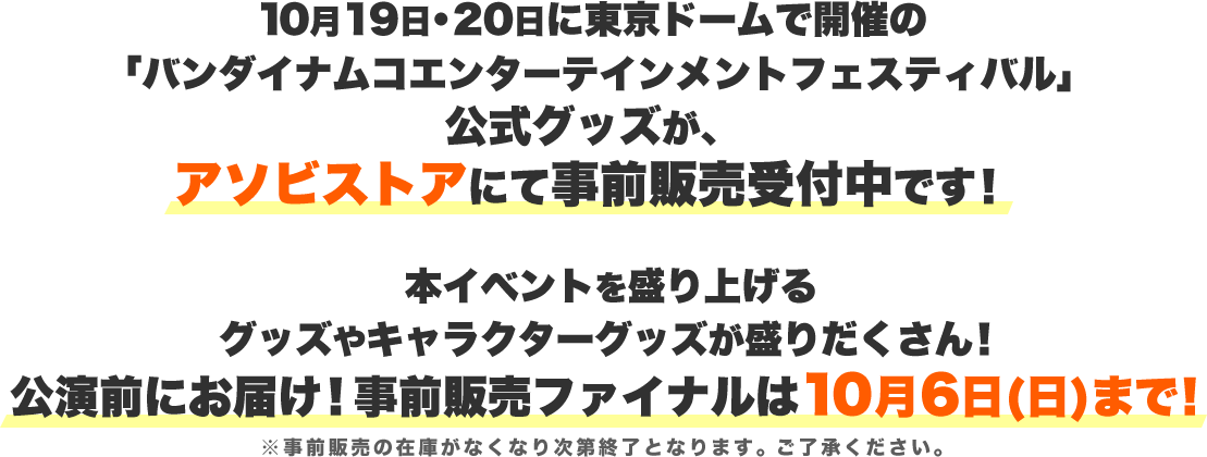 10月19日・20日に東京ドームで開催の「バンダイナムコエンターテインメントフェスティバル」公式グッズが、アソビストアにて事前販売受付中です！本イベントを盛り上げるグッズやキャラクターグッズが盛りだくさん！公演前にお届け！事前販売ファイナルは10月6日(日)まで！